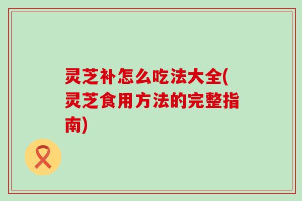 灵芝补怎么吃法大全(灵芝食用方法的完整指南)