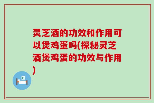 灵芝酒的功效和作用可以煲鸡蛋吗(探秘灵芝酒煲鸡蛋的功效与作用)