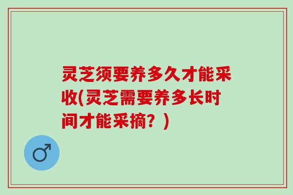 灵芝须要养多久才能采收(灵芝需要养多长时间才能采摘？)