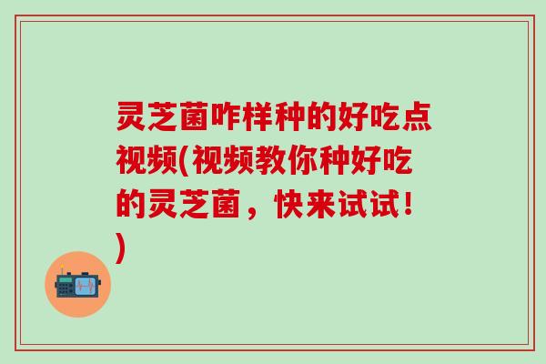 灵芝菌咋样种的好吃点视频(视频教你种好吃的灵芝菌，快来试试！)