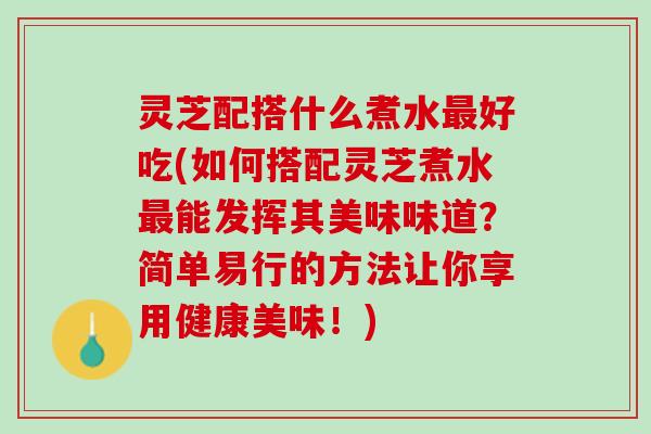 灵芝配搭什么煮水最好吃(如何搭配灵芝煮水最能发挥其美味味道？简单易行的方法让你享用健康美味！)
