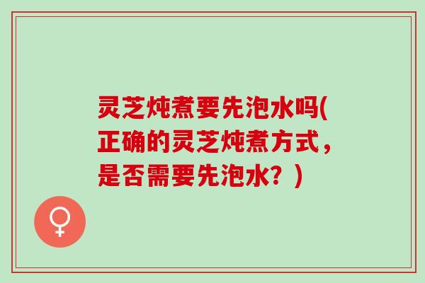 灵芝炖煮要先泡水吗(正确的灵芝炖煮方式，是否需要先泡水？)