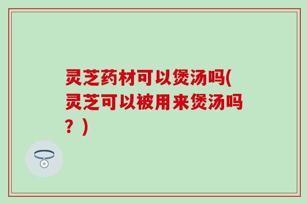 灵芝药材可以煲汤吗(灵芝可以被用来煲汤吗？)
