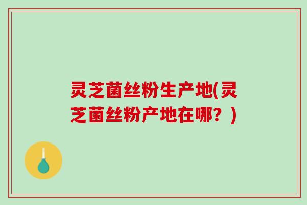 灵芝菌丝粉生产地(灵芝菌丝粉产地在哪？)