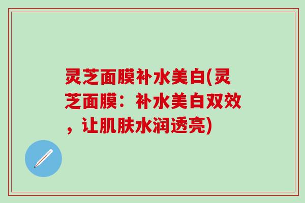 灵芝面膜补水美白(灵芝面膜：补水美白双效，让肌肤水润透亮)