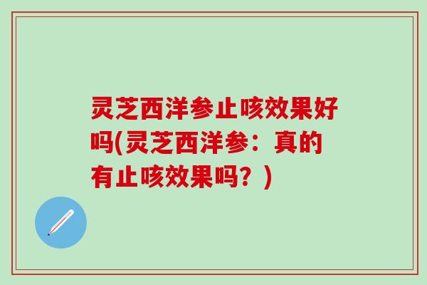 灵芝西洋参止咳效果好吗(灵芝西洋参：真的有止咳效果吗？)
