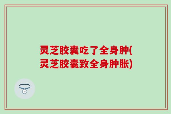 灵芝胶囊吃了全身肿(灵芝胶囊致全身肿胀)
