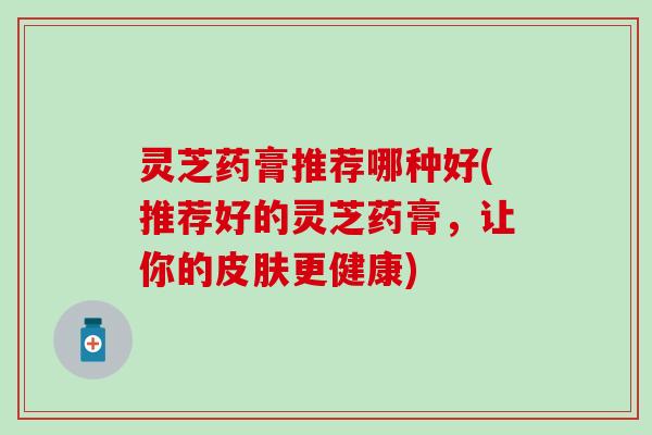 灵芝药膏推荐哪种好(推荐好的灵芝药膏，让你的皮肤更健康)