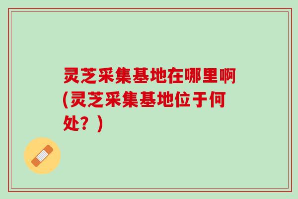 灵芝采集基地在哪里啊(灵芝采集基地位于何处？)