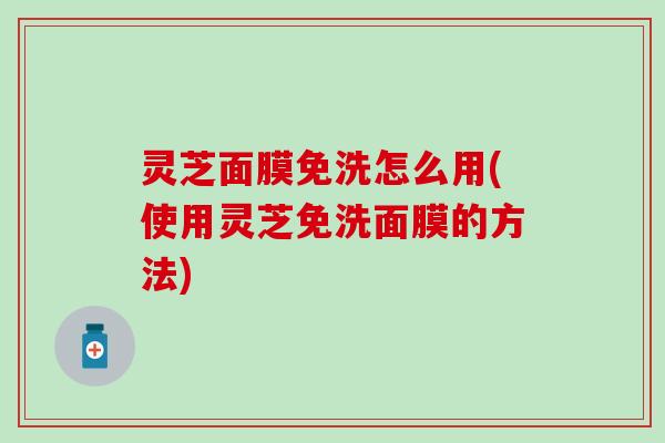 灵芝面膜免洗怎么用(使用灵芝免洗面膜的方法)