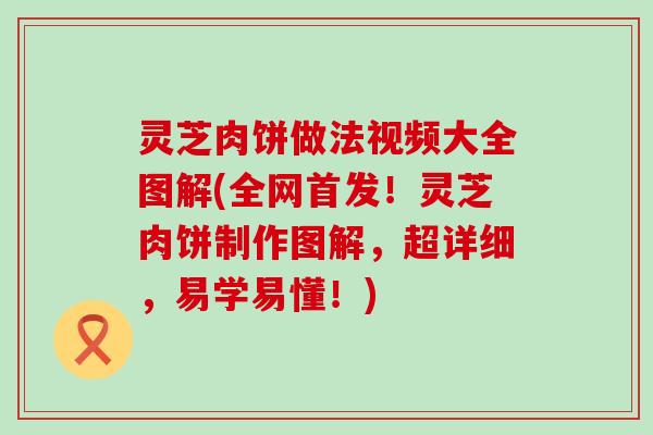 灵芝肉饼做法视频大全图解(全网首发！灵芝肉饼制作图解，超详细，易学易懂！)