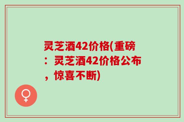灵芝酒42价格(重磅：灵芝酒42价格公布，惊喜不断)