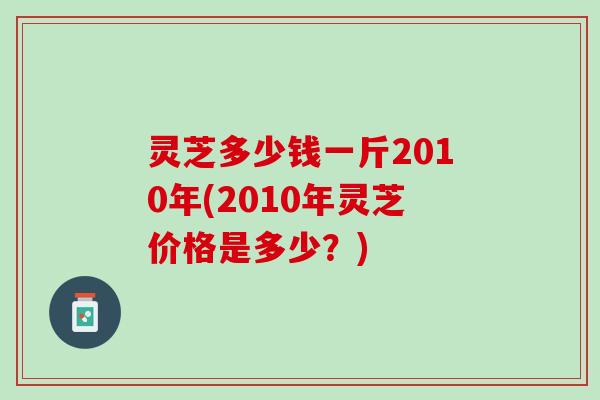 灵芝多少钱一斤2010年(2010年灵芝价格是多少？)