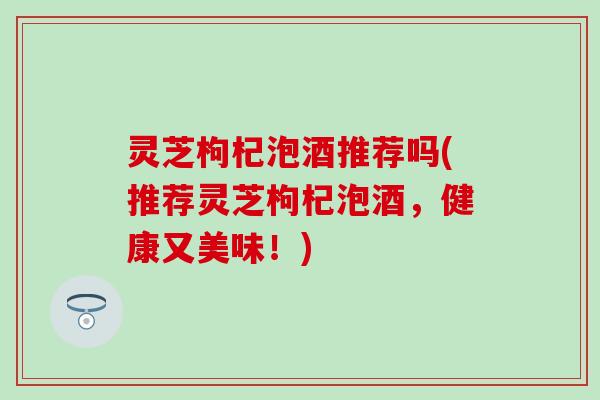 灵芝枸杞泡酒推荐吗(推荐灵芝枸杞泡酒，健康又美味！)