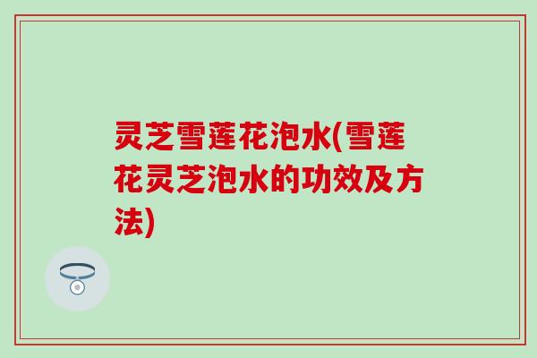 灵芝雪莲花泡水(雪莲花灵芝泡水的功效及方法)