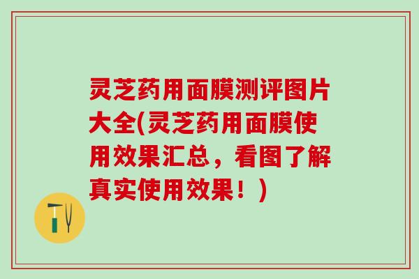 灵芝药用面膜测评图片大全(灵芝药用面膜使用效果汇总，看图了解真实使用效果！)