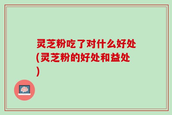灵芝粉吃了对什么好处(灵芝粉的好处和益处)