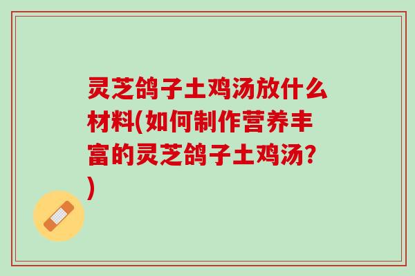 灵芝鸽子土鸡汤放什么材料(如何制作营养丰富的灵芝鸽子土鸡汤？)