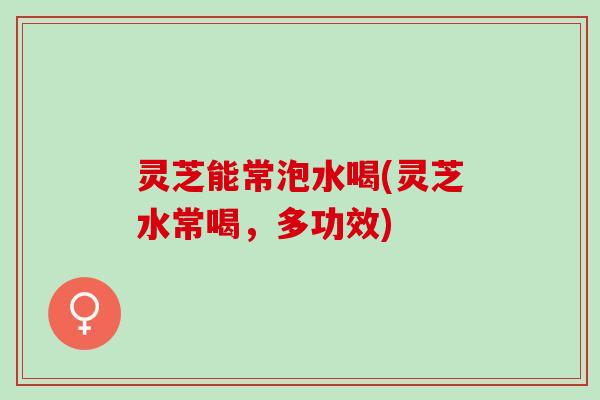 灵芝能常泡水喝(灵芝水常喝，多功效)