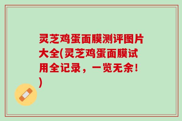 灵芝鸡蛋面膜测评图片大全(灵芝鸡蛋面膜试用全记录，一览无余！)