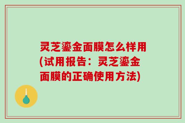 灵芝鎏金面膜怎么样用(试用报告：灵芝鎏金面膜的正确使用方法)