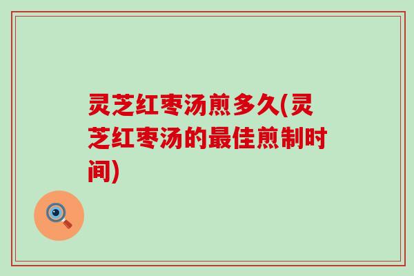 灵芝红枣汤煎多久(灵芝红枣汤的最佳煎制时间)