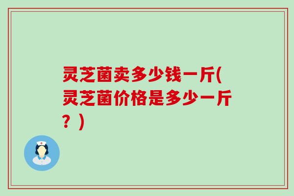 灵芝菌卖多少钱一斤(灵芝菌价格是多少一斤？)
