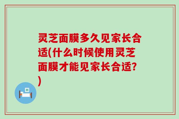 灵芝面膜多久见家长合适(什么时候使用灵芝面膜才能见家长合适?) 灵芝面膜多久见家长合适(什么时候使用灵芝面膜才能见家长合适?)