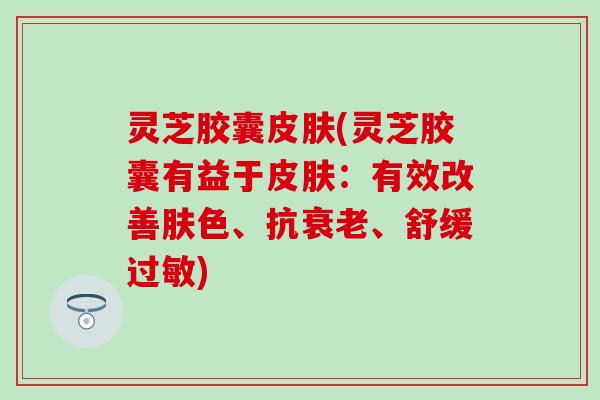 灵芝胶囊皮肤(灵芝胶囊有益于皮肤：有效改善肤色、抗衰老、舒缓过敏)