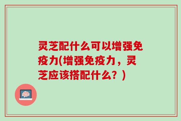 灵芝配什么可以增强免疫力(增强免疫力，灵芝应该搭配什么？)