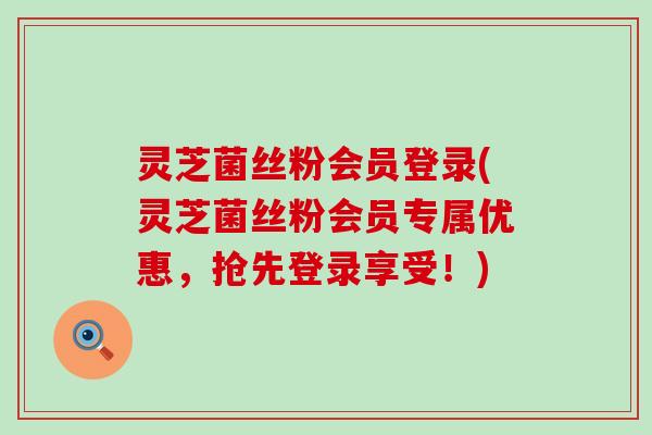 灵芝菌丝粉会员登录(灵芝菌丝粉会员专属优惠，抢先登录享受！)