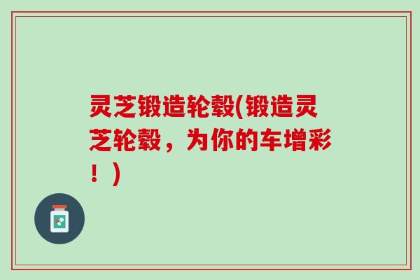 灵芝锻造轮毂(锻造灵芝轮毂，为你的车增彩！)
