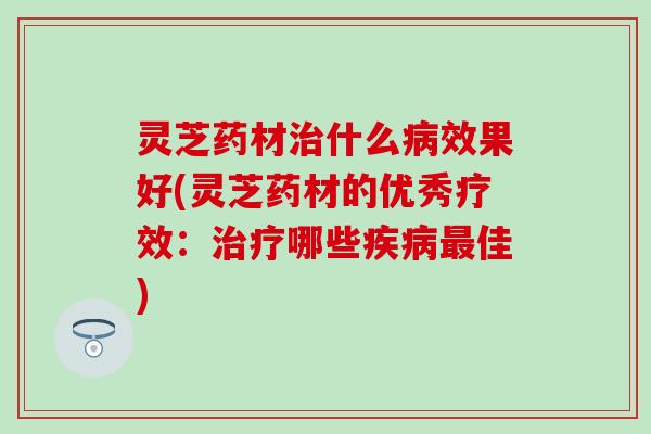 灵芝药材治什么病效果好(灵芝药材的优秀疗效：治疗哪些疾病最佳)