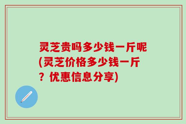 灵芝贵吗多少钱一斤呢(灵芝价格多少钱一斤？优惠信息分享)