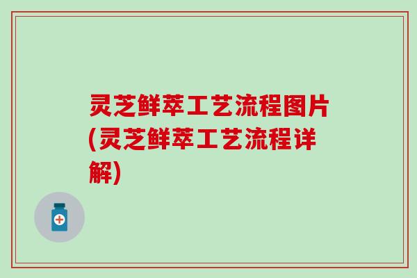 灵芝鲜萃工艺流程图片(灵芝鲜萃工艺流程详解)