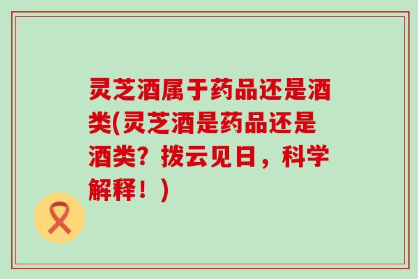 灵芝酒属于药品还是酒类(灵芝酒是药品还是酒类？拨云见日，科学解释！)