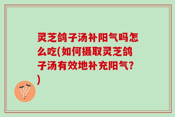 灵芝鸽子汤补阳气吗怎么吃(如何摄取灵芝鸽子汤有效地补充阳气？)