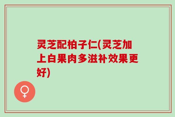 灵芝配柏子仁(灵芝加上白果肉多滋补效果更好)