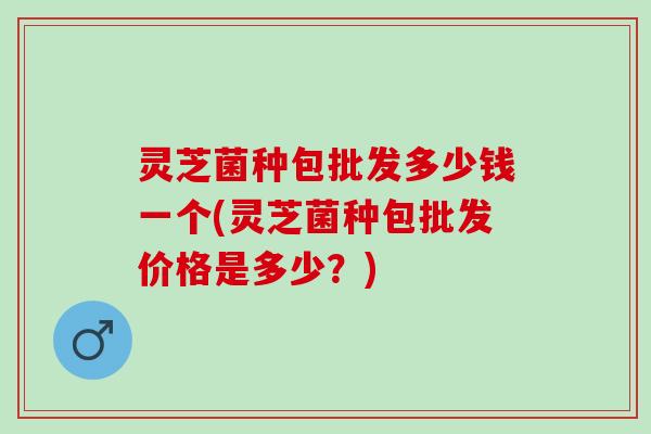 灵芝菌种包批发多少钱一个(灵芝菌种包批发价格是多少？)