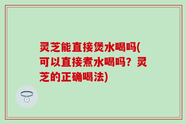 灵芝能直接煲水喝吗(可以直接煮水喝吗？灵芝的正确喝法)