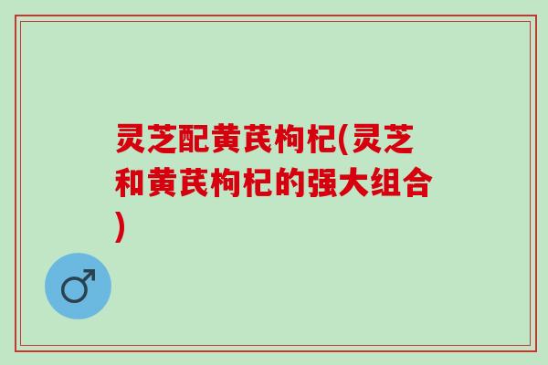灵芝配黄芪枸杞(灵芝和黄芪枸杞的强大组合)