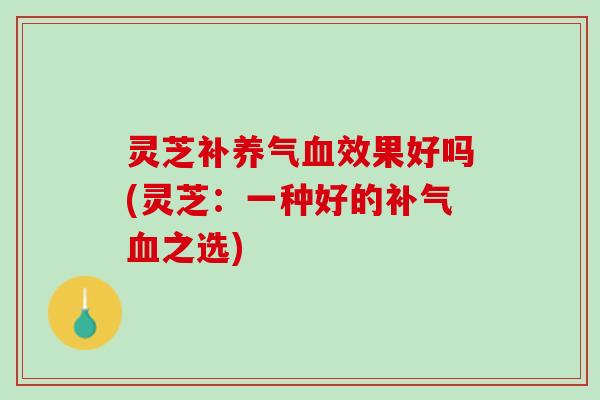 灵芝补养气血效果好吗(灵芝：一种好的补气血之选)