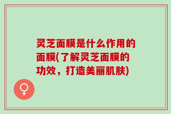 灵芝面膜是什么作用的面膜(了解灵芝面膜的功效，打造美丽肌肤)