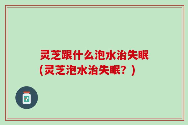 灵芝跟什么泡水治失眠(灵芝泡水治失眠？)
