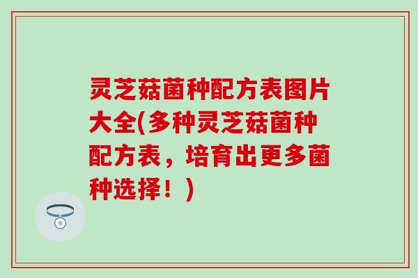 灵芝菇菌种配方表图片大全(多种灵芝菇菌种配方表，培育出更多菌种选择！)