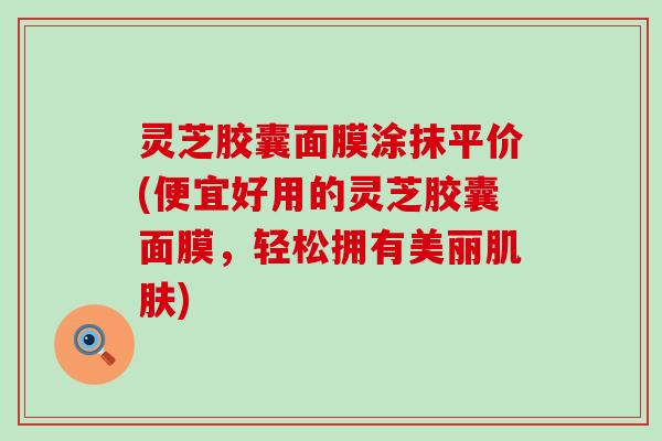 灵芝胶囊面膜涂抹平价(便宜好用的灵芝胶囊面膜，轻松拥有美丽肌肤)