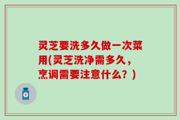 灵芝要洗多久做一次菜用(灵芝洗净需多久，烹调需要注意什么？)