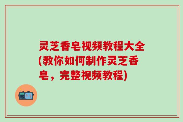 灵芝香皂视频教程大全(教你如何制作灵芝香皂，完整视频教程)