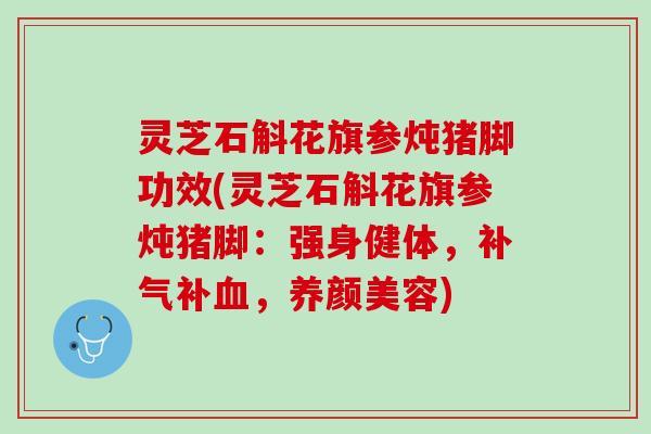 灵芝石斛花旗参炖猪脚功效(灵芝石斛花旗参炖猪脚：强身健体，补气补血，养颜美容)
