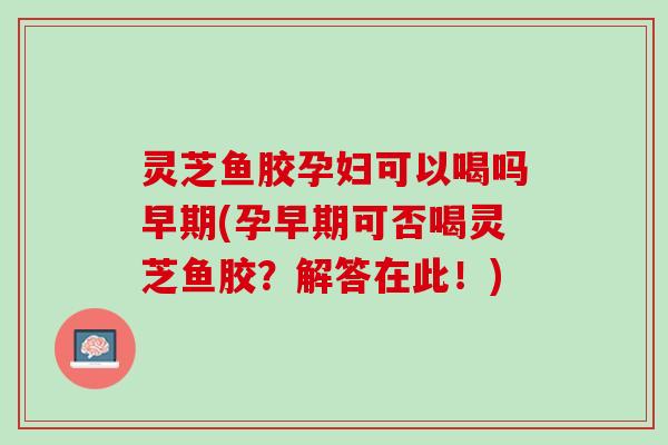 灵芝鱼胶孕妇可以喝吗早期(孕早期可否喝灵芝鱼胶?解答在此!) 灵芝鱼胶孕妇可以喝吗早期(孕早期可否喝灵芝鱼胶?解答在此!)